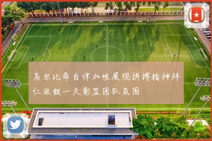 乌尔比希自律加练展现拼搏精神拜仁放假一天彰显团队氛围