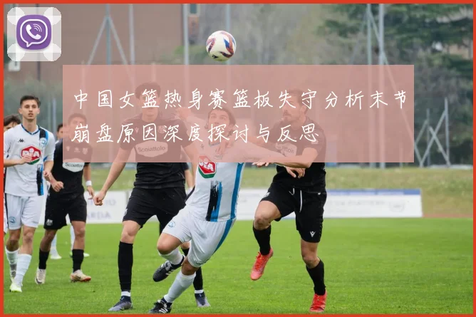 中国女篮热身赛篮板失守分析末节崩盘原因深度探讨与反思