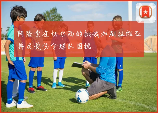 阿隆索在切尔西的挑战加剧拉维亚再度受伤令球队困扰