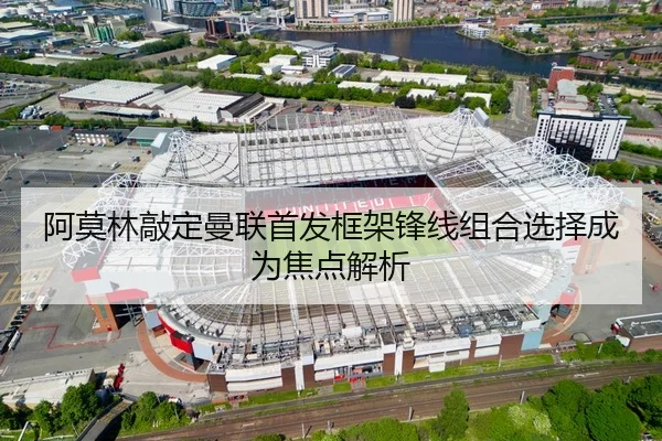 阿莫林敲定曼联首发框架锋线组合选择成为焦点解析