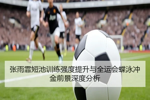 张雨霏短池训练强度提升与全运会蝶泳冲金前景深度分析