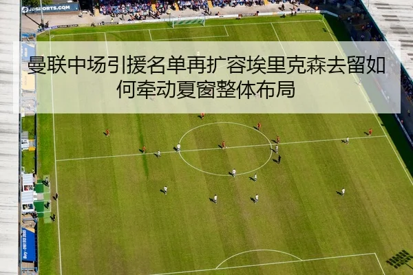 曼联中场引援名单再扩容埃里克森去留如何牵动夏窗整体布局